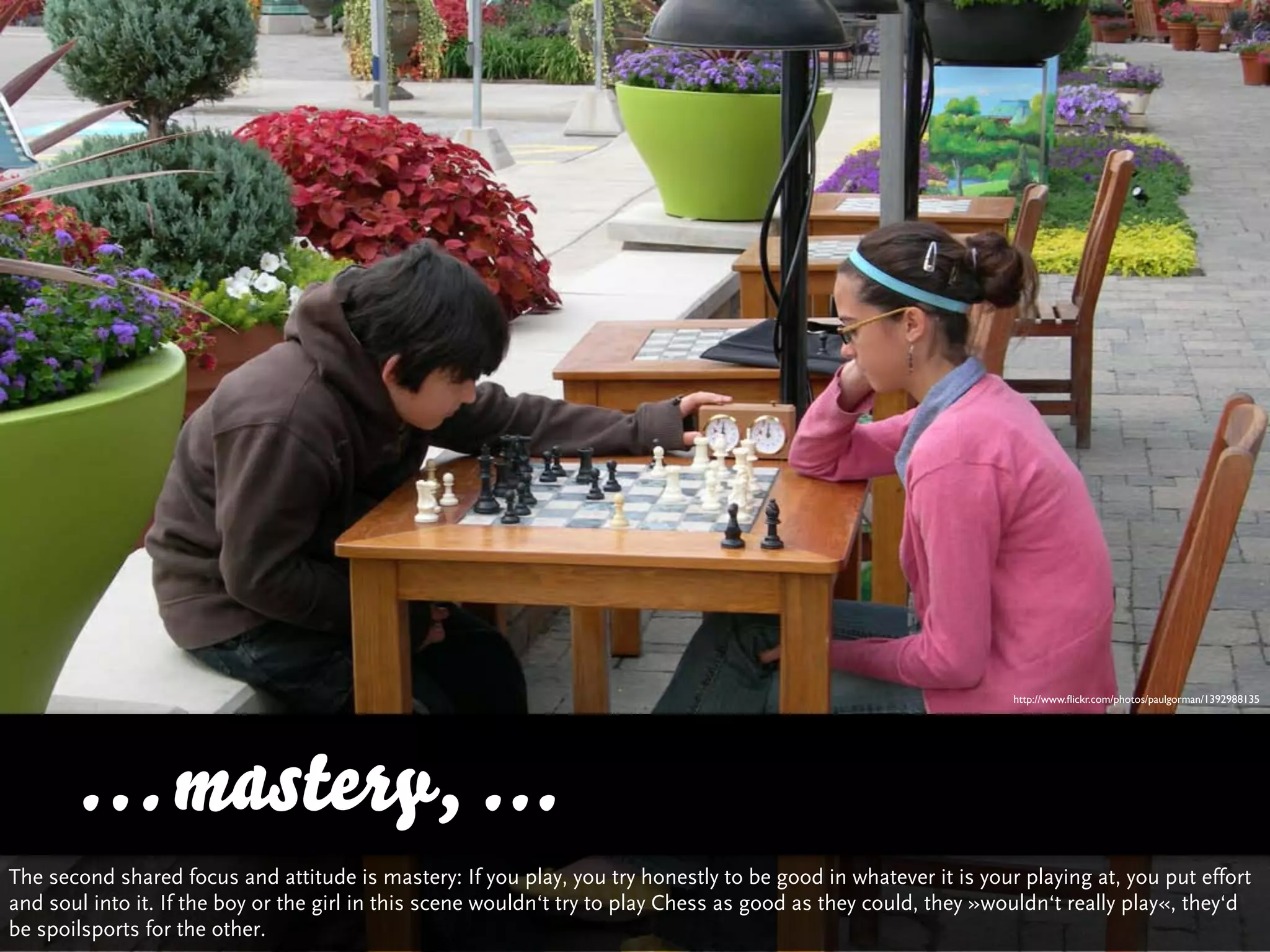 http://www.ﬂickr.com/photos/paulgorman/1392988135




      … mastery, ...
The second shared focus and attitude is mastery: If you play, you try honestly to be good in whatever it is your playing at, you put effort
and soul into it. If the boy or the girl in this scene wouldn‘t try to play Chess as good as they could, they »wouldn‘t really play«, they‘d
be spoilsports for the other.
 