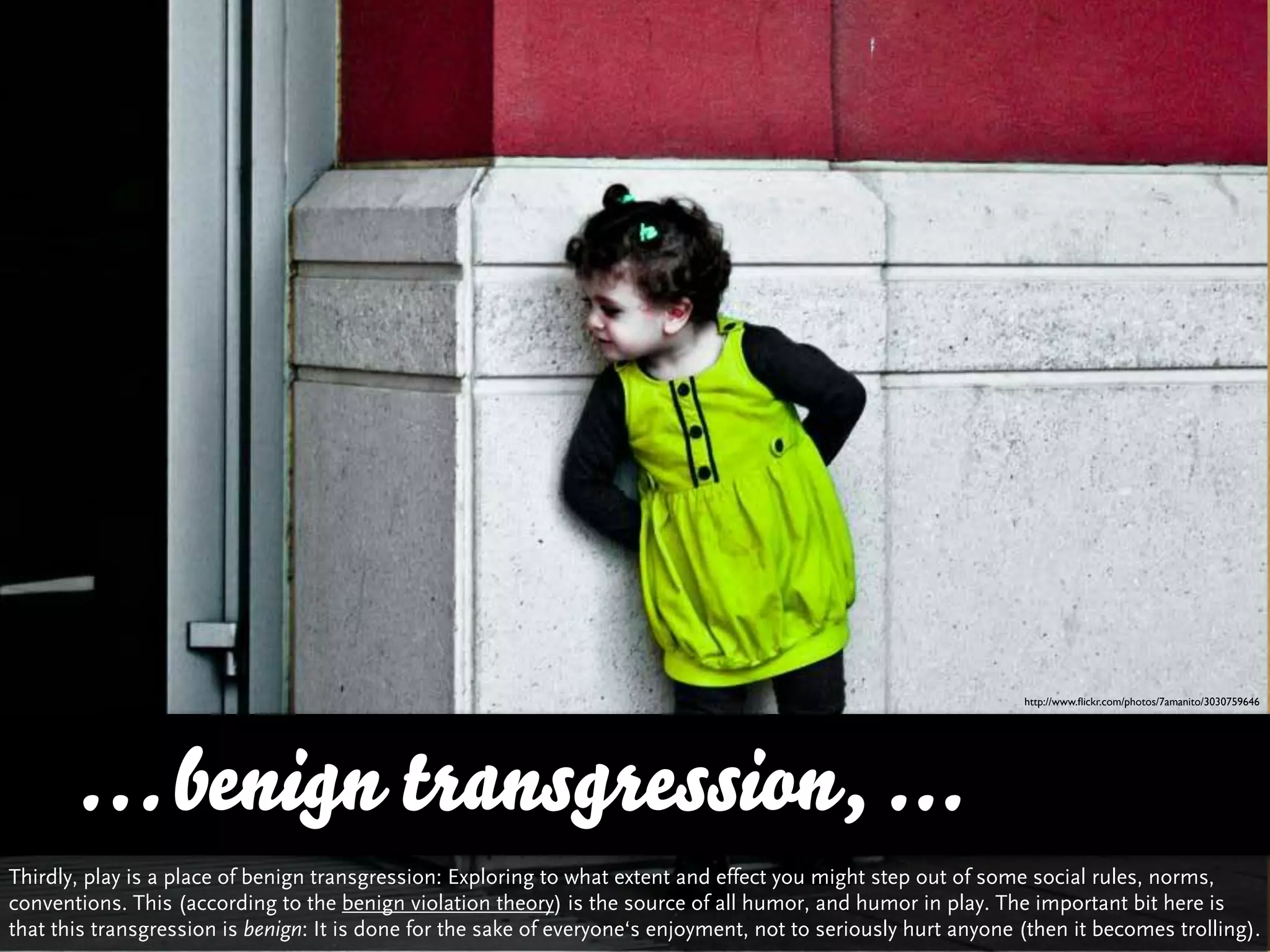 http://www.ﬂickr.com/photos/7amanito/3030759646




      … benign transgression, ...
Thirdly, play is a place of benign transgression: Exploring to what extent and effect you might step out of some social rules, norms,
conventions. This (according to the benign violation theory) is the source of all humor, and humor in play. The important bit here is
that this transgression is benign: It is done for the sake of everyone‘s enjoyment, not to seriously hurt anyone (then it becomes trolling).
 