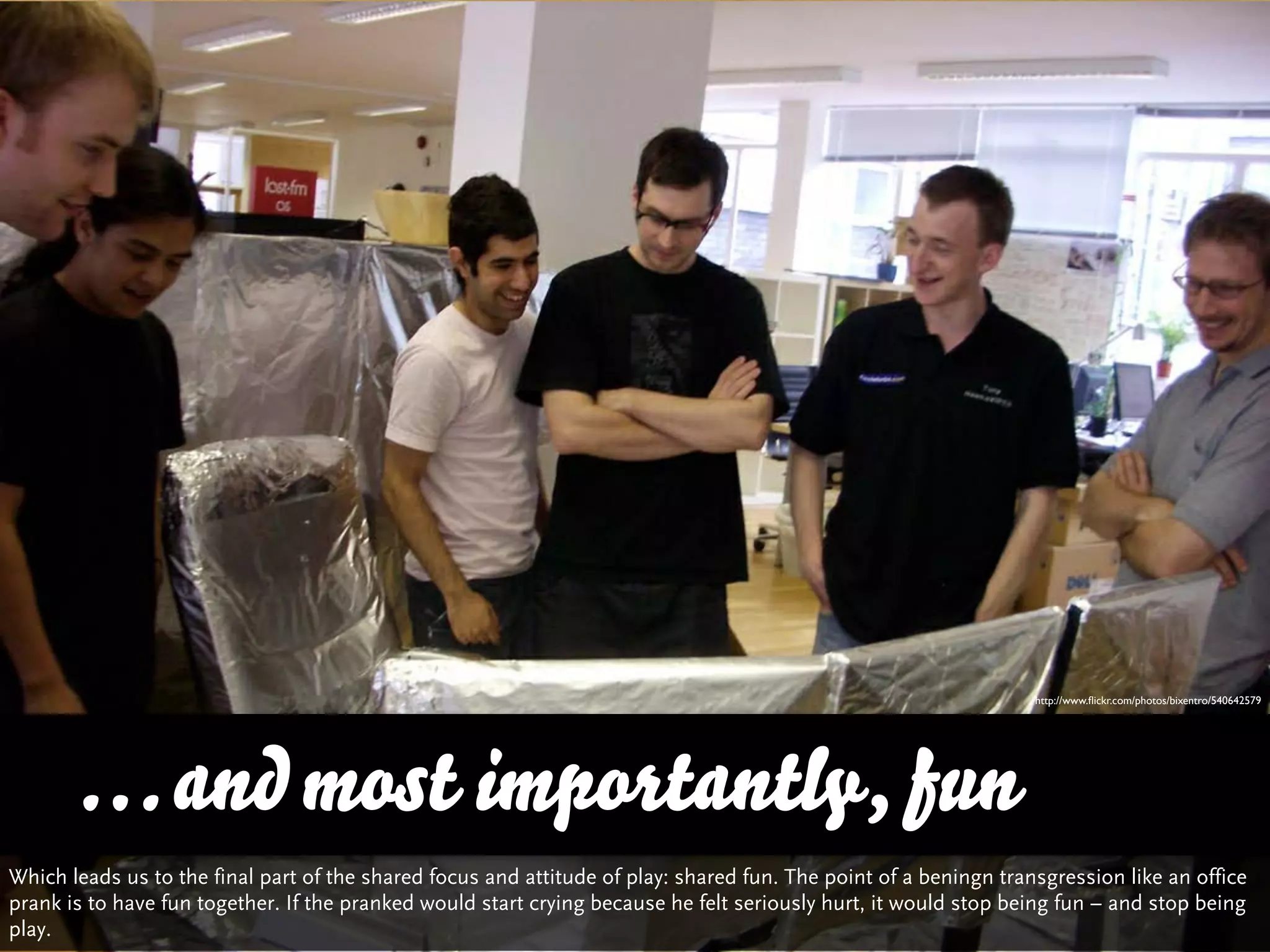 http://www.ﬂickr.com/photos/bixentro/540642579




      … and most importantly, fun
Which leads us to the final part of the shared focus and attitude of play: shared fun. The point of a beningn transgression like an office
prank is to have fun together. If the pranked would start crying because he felt seriously hurt, it would stop being fun – and stop being
play.
 