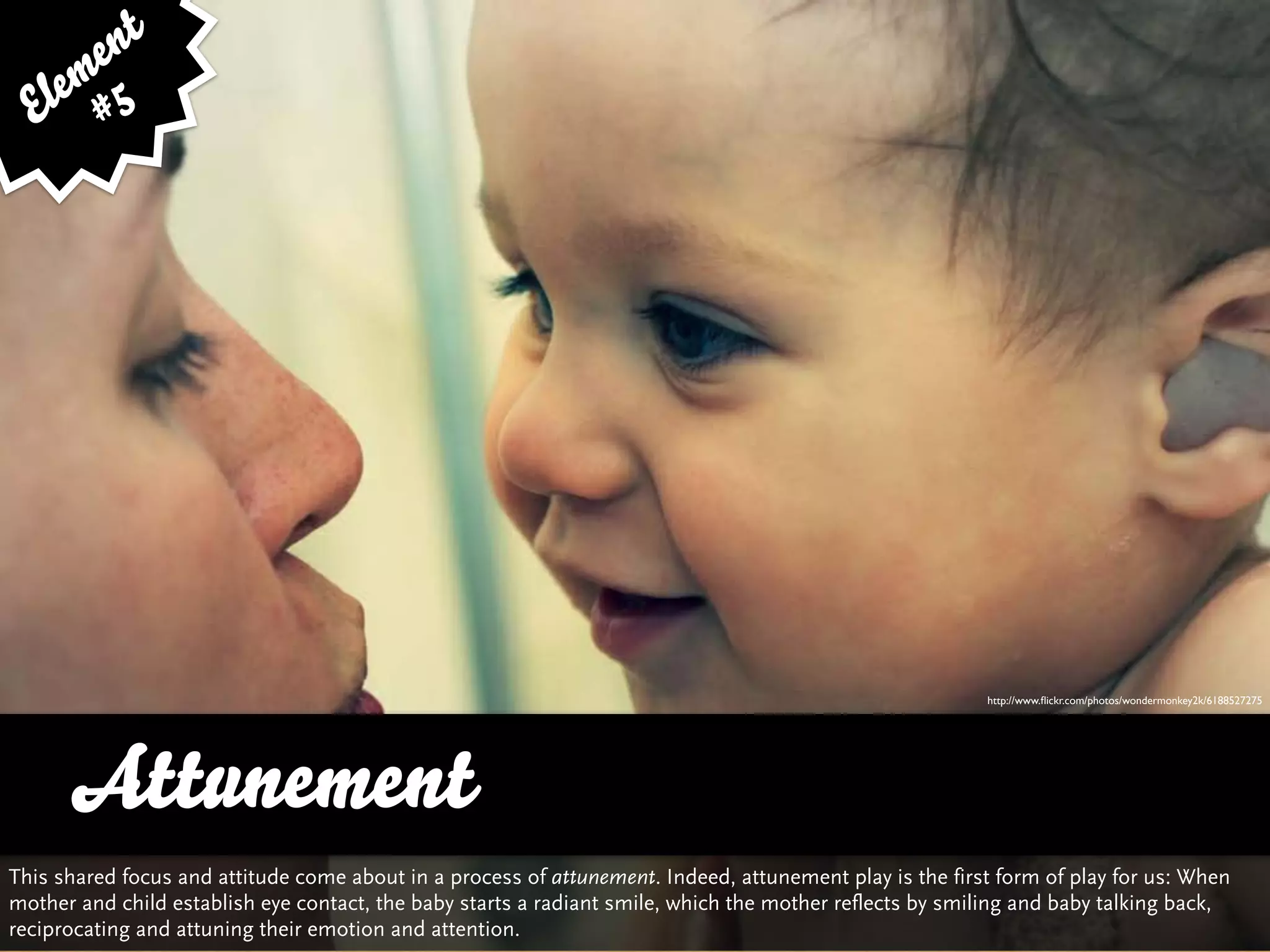 e nt
    em 5
  El #




                                                                                                         http://www.ﬂickr.com/photos/wondermonkey2k/6188527275




      Attunement
This shared focus and attitude come about in a process of attunement. Indeed, attunement play is the first form of play for us: When
mother and child establish eye contact, the baby starts a radiant smile, which the mother reflects by smiling and baby talking back,
reciprocating and attuning their emotion and attention.
 