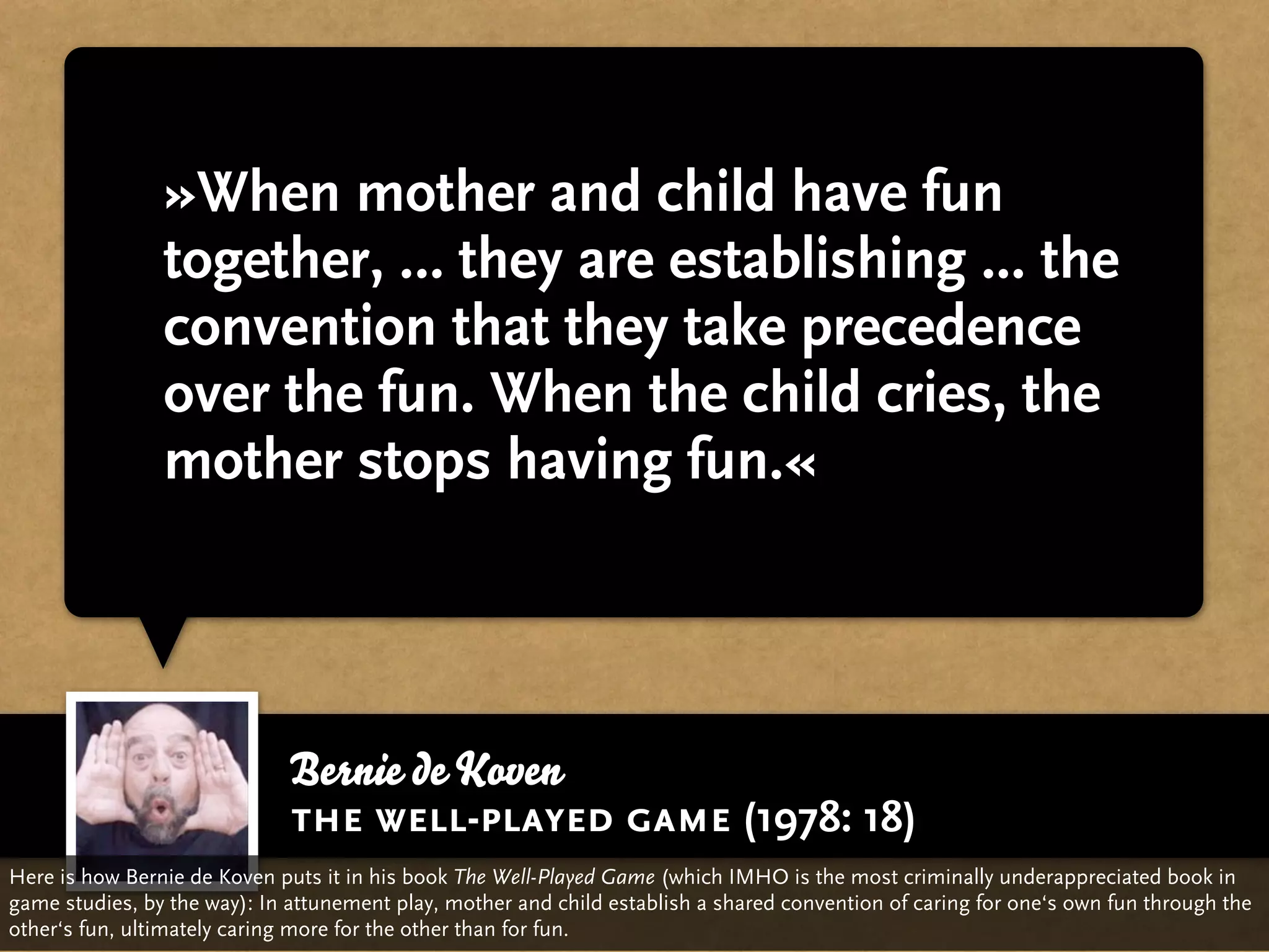 »When mother and child have fun
                together, … they are establishing ... the
                convention that they take precedence
                over the fun. When the child cries, the
                mother stops having fun.«




                             Bernie de Koven
                             the well-played game (1978: 18)
Here is how Bernie de Koven puts it in his book The Well-Played Game (which IMHO is the most criminally underappreciated book in
game studies, by the way): In attunement play, mother and child establish a shared convention of caring for one‘s own fun through the
other‘s fun, ultimately caring more for the other than for fun.
 
