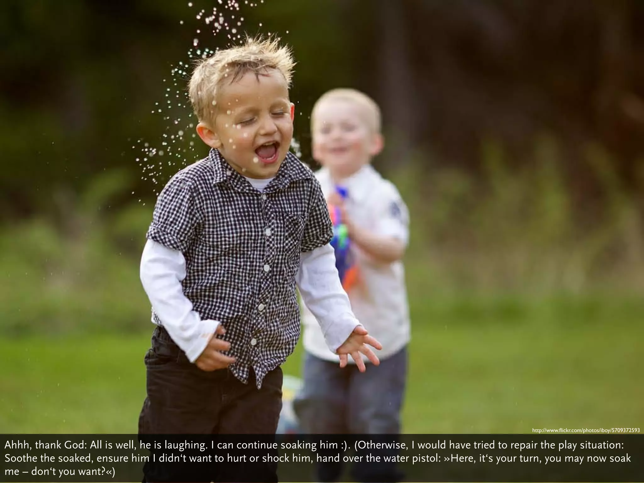 http://www.ﬂickr.com/photos/iboy/5709372593

Ahhh, thank God: All is well, he is laughing. I can continue soaking him :). (Otherwise, I would have tried to repair the play situation:
Soothe the soaked, ensure him I didn‘t want to hurt or shock him, hand over the water pistol: »Here, it‘s your turn, you may now soak
me – don‘t you want?«)
 