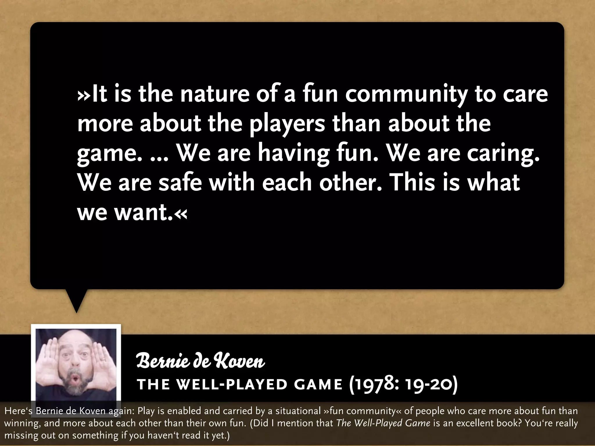 »It is the nature of a fun community to care
                more about the players than about the
                game. ... We are having fun. We are caring.
                We are safe with each other. This is what
                we want.«




                             Bernie de Koven
                             the well-played game (1978: 19-20)
Here‘s Bernie de Koven again: Play is enabled and carried by a situational »fun community« of people who care more about fun than
winning, and more about each other than their own fun. (Did I mention that The Well-Played Game is an excellent book? You‘re really
missing out on something if you haven‘t read it yet.)
 