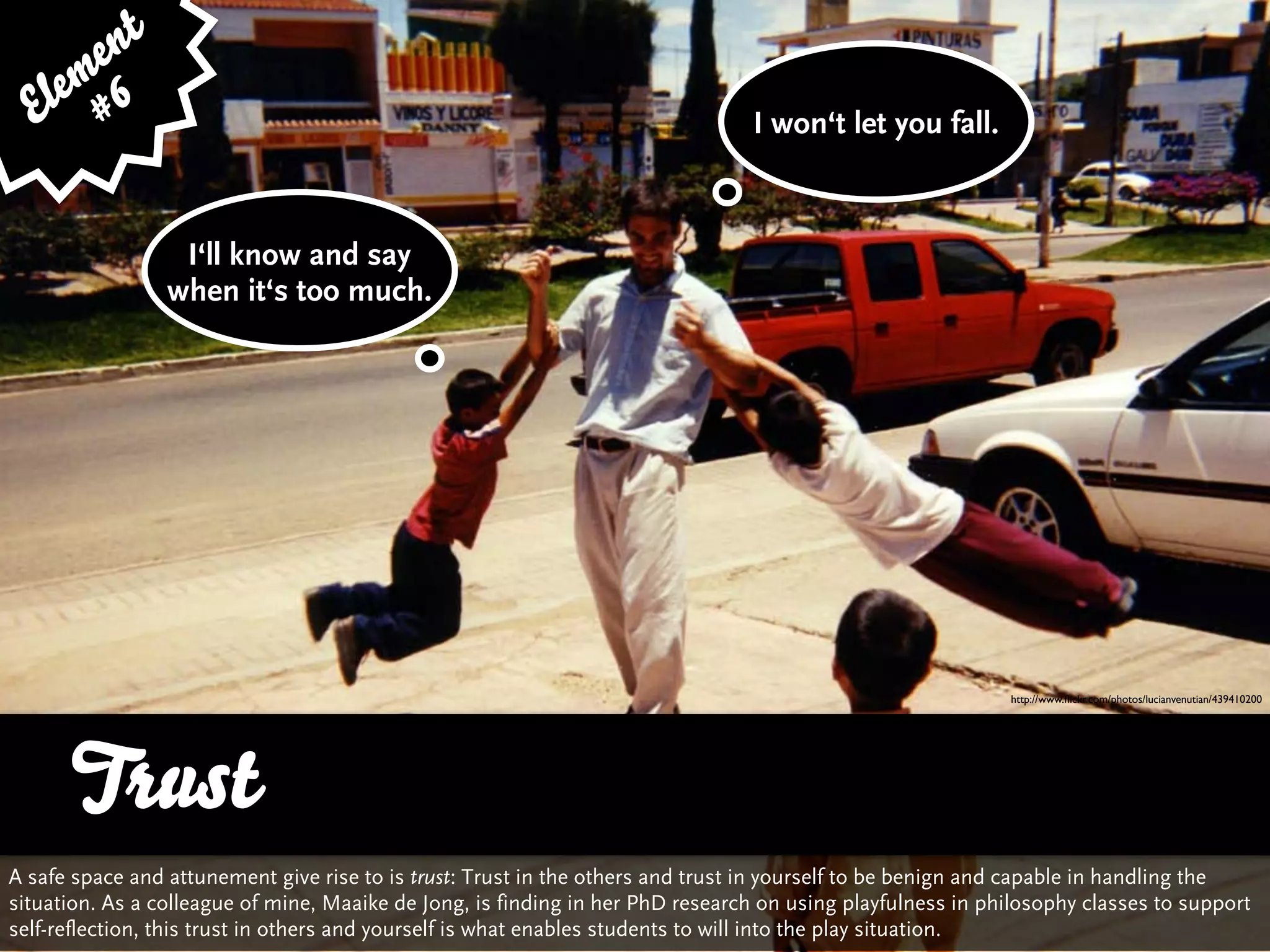 e nt
    em 6
  El #                                                                          I won‘t let you fall.



                  I‘ll know and say
                 when it‘s too much.




                                                                                                            http://www.ﬂickr.com/photos/lucianvenutian/439410200




      Trust
A safe space and attunement give rise to is trust: Trust in the others and trust in yourself to be benign and capable in handling the
situation. As a colleague of mine, Maaike de Jong, is finding in her PhD research on using playfulness in philosophy classes to support
self-reflection, this trust in others and yourself is what enables students to will into the play situation.
 