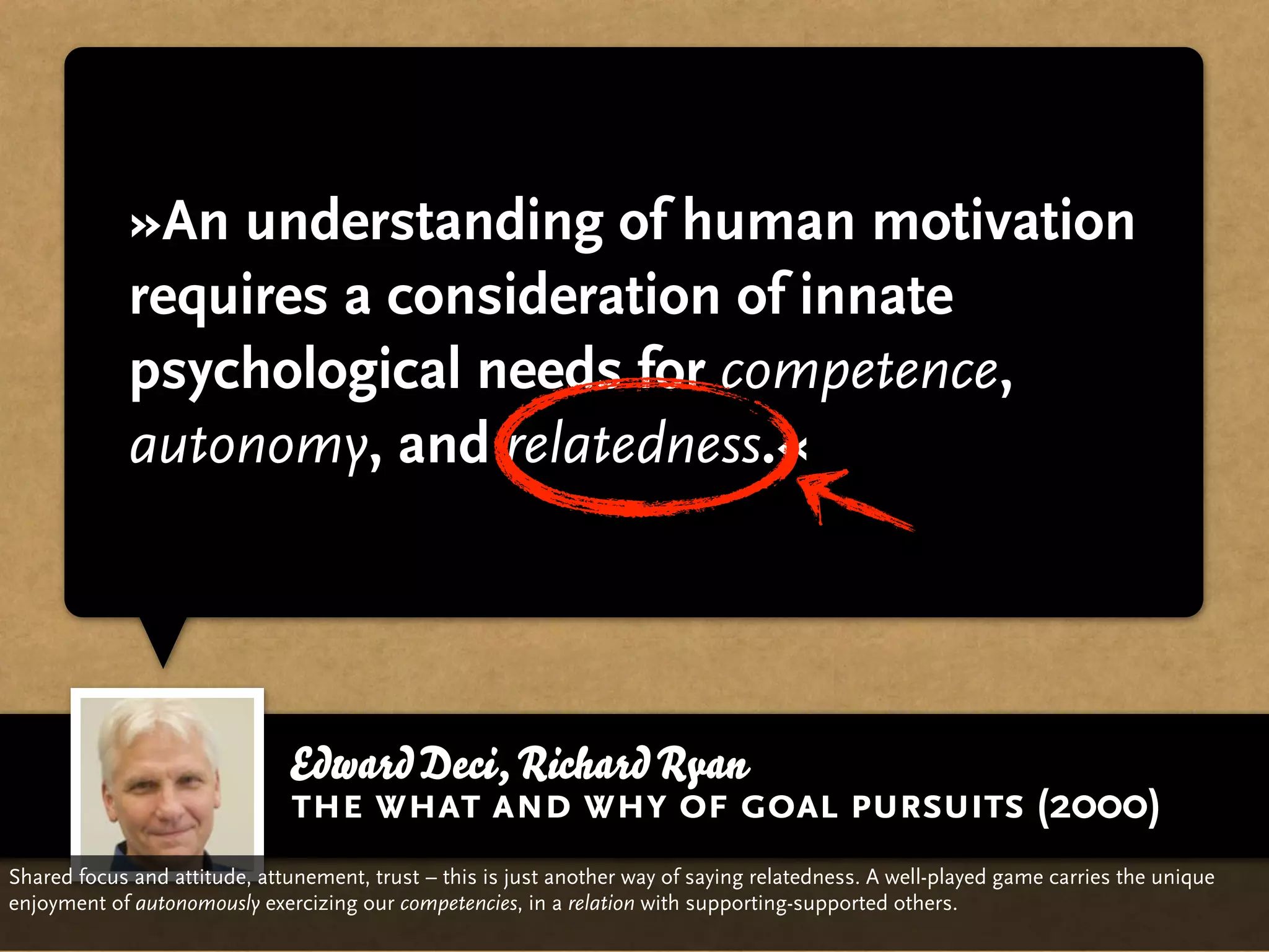 »An understanding of human motivation
             requires a consideration of innate
             psychological needs for competence,
             autonomy, and relatedness.«




                              Edward Deci, Richard Ryan
                              the what and why of goal pursuits (2000)
Shared focus and attitude, attunement, trust – this is just another way of saying relatedness. A well-played game carries the unique
enjoyment of autonomously exercizing our competencies, in a relation with supporting-supported others.
 