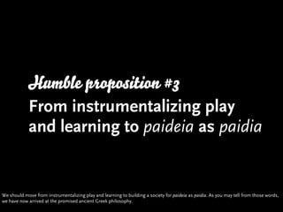 Humble proposition #3
            From instrumentalizing play
            and learning to paideia as paidia


We should mo...