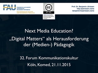 Prof. Dr. Benjamin Jörissen
http://joerissen.name
benjamin@joerissen.name
Next Media Education?
„Digital Matters“ als Herausforderung
der (Medien-) Pädagogik
32. Forum Kommunikationskultur
Köln, Komed, 21.11.2015
 