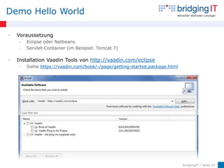 Demo Hello World

•   Voraussetzung
     •   Eclipse oder Netbeans
     •   Servlet-Container (im Beispiel: Tomcat 7)

•   Installation Vaadin Tools von http://vaadin.com/eclipse
     •   Siehe https://vaadin.com/book/-/page/getting-started.package.html




                                                                             bridgingIT / Seite 10
 