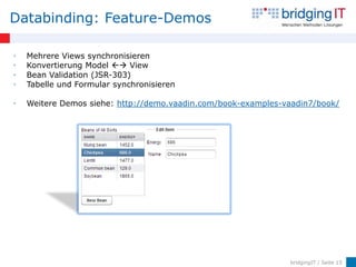 Databinding: Feature-Demos

•   Mehrere Views synchronisieren
•   Konvertierung Model  View
•   Bean Validation (JSR-303)
•   Tabelle und Formular synchronisieren

•   Weitere Demos siehe: http://demo.vaadin.com/book-examples-vaadin7/book/




                                                               bridgingIT / Seite 15
 