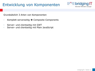 Entwicklung von Komponenten

Grundsätzlich 3 Arten von Komponenten

•   Komplett serverseitig  Composite Components

•   Server- und clientseitig mit GWT
•   Server- und clientseitig mit Plain JavaScript




                                                    bridgingIT / Seite 17
 