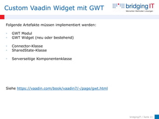 Custom Vaadin Widget mit GWT

Folgende Artefakte müssen implementiert werden:

•   GWT Modul
•   GWT Widget (neu oder bestehend)

•   Connector-Klasse
•   SharedState-Klasse

•   Serverseitige Komponentenklasse




Siehe https://vaadin.com/book/vaadin7/-/page/gwt.html




                                                        bridgingIT / Seite 21
 