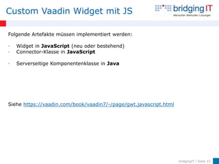 Custom Vaadin Widget mit JS

Folgende Artefakte müssen implementiert werden:

•   Widget in JavaScript (neu oder bestehend)
•   Connector-Klasse in JavaScript

•   Serverseitige Komponentenklasse in Java




Siehe https://vaadin.com/book/vaadin7/-/page/gwt.javascript.html




                                                                   bridgingIT / Seite 23
 