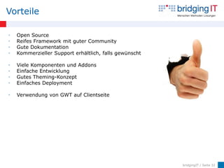 Vorteile

•   Open Source
•   Reifes Framework mit guter Community
•   Gute Dokumentation
•   Kommerzieller Support erhältlich, falls gewünscht

•   Viele Komponenten und Addons
•   Einfache Entwicklung
•   Gutes Theming-Konzept
•   Einfaches Deployment

•   Verwendung von GWT auf Clientseite




                                                        bridgingIT / Seite 32
 
