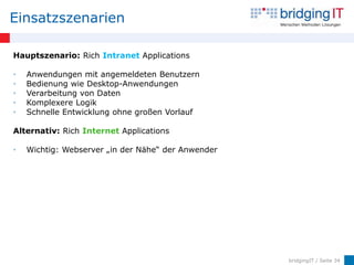 Einsatzszenarien

Hauptszenario: Rich Intranet Applications

•   Anwendungen mit angemeldeten Benutzern
•   Bedienung wie Desktop-Anwendungen
•   Verarbeitung von Daten
•   Komplexere Logik
•   Schnelle Entwicklung ohne großen Vorlauf

Alternativ: Rich Internet Applications

•   Wichtig: Webserver „in der Nähe“ der Anwender




                                                    bridgingIT / Seite 34
 
