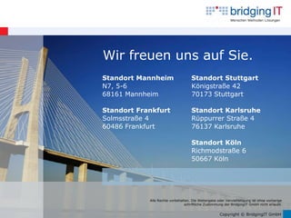 Wir freuen uns auf Sie.
Standort Mannheim                    Standort Stuttgart
N7, 5-6                              Königstraße 42
68161 Mannheim                       70173 Stuttgart

Standort Frankfurt                   Standort Karlsruhe
Solmsstraße 4                        Rüppurrer Straße 4
60486 Frankfurt                      76137 Karlsruhe

                                     Standort Köln
                                     Richmodstraße 6
                                     50667 Köln




            Alle Rechte vorbehalten. Die Weitergabe oder Vervielfältigung ist ohne vorherige
                                schriftliche Zustimmung der BridgingIT GmbH nicht erlaubt.


                                                      Copyright © BridgingIT GmbH
 