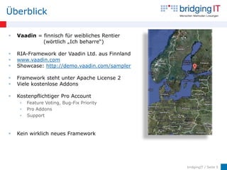 Überblick

   Vaadin = finnisch für weibliches Rentier
             (wörtlich „Ich beharre“)

   RIA-Framework der Vaadin Ltd. aus Finnland
   www.vaadin.com
   Showcase: http://demo.vaadin.com/sampler

   Framework steht unter Apache License 2
   Viele kostenlose Addons

   Kostenpflichtiger Pro Account
        Feature Voting, Bug-Fix Priority
        Pro Addons
        Support



   Kein wirklich neues Framework




                                                 bridgingIT / Seite 5
 