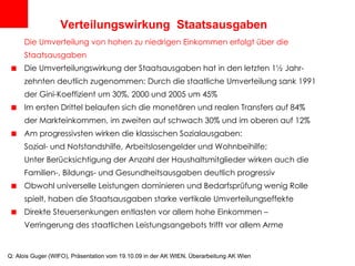 Verteilungswirkung  Staatsausgaben Die Umverteilung von hohen zu niedrigen Einkommen erfolgt über die Staatsausgaben Die Umverteilungswirkung der Staatsausgaben hat in den letzten 1½ Jahr-zehnten deutlich zugenommen: Durch die staatliche Umverteilung sank 1991 der Gini-Koeffizient um 30%, 2000 und 2005 um 45% Im ersten Drittel belaufen sich die monetären und realen Transfers auf 84% der Markteinkommen, im zweiten auf schwach 30% und im oberen auf 12% Am progressivsten wirken die klassischen Sozialausgaben:  Sozial- und Notstandshilfe, Arbeitslosengelder und Wohnbeihilfe; Unter Berücksichtigung der Anzahl der Haushaltsmitglieder wirken auch die  Familien-, Bildungs- und Gesundheitsausgaben deutlich progressiv Obwohl universelle Leistungen dominieren und Bedarfsprüfung wenig Rolle  spielt, haben die Staatsausgaben starke vertikale Umverteilungseffekte Direkte Steuersenkungen entlasten vor allem hohe Einkommen –  Verringerung des staatlichen Leistungsangebots trifft vor allem Arme Q: Alois Guger (WIFO), Präsentation vom 19.10.09 in der AK WIEN, Überarbeitung AK Wien 