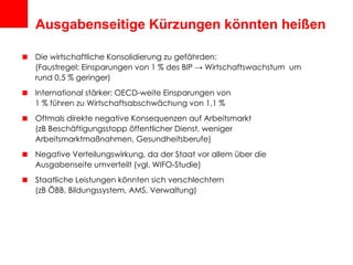 Ausgabenseitige Kürzungen könnten heißen Die wirtschaftliche Konsolidierung zu gefährden: (Faustregel: Einsparungen von 1 % des BIP -> Wirtschaftswachstum  um rund 0,5 % geringer) International stärker: OECD-weite Einsparungen von  1 % führen zu Wirtschaftsabschwächung von 1,1 % Oftmals direkte negative Konsequenzen auf Arbeitsmarkt  (zB Beschäftigungsstopp öffentlicher Dienst, weniger Arbeitsmarktmaßnahmen, Gesundheitsberufe) Negative Verteilungswirkung, da der Staat vor allem über die Ausgabenseite umverteilt (vgl. WIFO-Studie) Staatliche Leistungen könnten sich verschlechtern  (zB ÖBB, Bildungssystem, AMS, Verwaltung) 