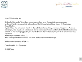 Liebes XXX-Mitglied Jan,

Klicken Sie bitte an die Verbindung unten, um zu sehen, wenn Sie qualifizieren, um an einem
wechselwirkenden Lernabschnitt teilzunehmen! Die Siebdruckeinrichtung nimmt 10 Minuten, um
abzuschließen
Gegründet auf den Antworten, die wir zu dieser Siebdruckeinrichtung, eine kleine Gruppe von Personen
empfangen, wird eingeladen, um an einem minuziösen wechselwirkenden Lernabschnitt 75 teilzunehmen
(ähnlich on-line-Fokusgruppe). Die, die alle 75 Minuten abschließen, empfangen 16.28 EUR über ihr XXX
preiskonto.
Die Umfrage finden Sie hier: LINK
Diese Umfrage bleibt nur für kurze Zeit offen, warten Sie also nicht zu lange.

Die Umfragenummer ist 1002412g.

Vielen Dank für Ihre Teilnahme!

Ihr XXX Team




                                                                                                        - 16 -
 