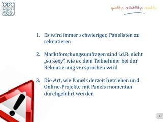 1. Es wird immer schwieriger, Panelisten zu
   rekrutieren

2. Marktforschungsumfragen sind i.d.R. nicht
   „so sexy“, wie es dem Teilnehmer bei der
   Rekrutierung versprochen wird

3. Die Art, wie Panels derzeit betrieben und
   Online-Projekte mit Panels momentan
   durchgeführt werden



                                               -6-
 