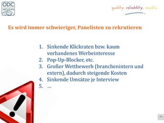 Es wird immer schwieriger, Panelisten zu rekrutieren


           1. Sinkende Klickraten bzw. kaum
              vorhandenes Werbeinteresse
           2. Pop-Up-Blocker, etc.
           3. Großer Wettbewerb (branchenintern und
              extern), dadurch steigende Kosten
           4. Sinkende Umsätze je Interview
           5. …




                                                       -7-
 