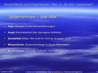 Social Media und Unternehmen: Neu vs. alt oder zusammen? Unternehmen – das Alte? Hype  (Skepsis in Unternehmensführungen) Angst  (Kontrollverlust über das eigene Auftreten) Sensibilität  (Motto: Wer nicht für mich ist, ist gegen mich) Wissenslücke  (Zusammenhänge im Social Web unklar) Kurzfristigkeit  (minimaler Aufwand, maximaler Nutzen) Düsseldorf, 21.04.2010 © Johannes Lenz - Social Web Enthusiast - Blog  http://johanneslenz.com  - E-Mail johanneskflenz@gmail.com 13 