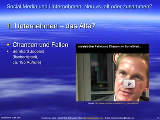 Social Media und Unternehmen: Neu vs. alt oder zusammen? Unternehmen – das Alte? Chancen und Fallen Bernhard Jodeleit (fischerAppelt, ca. 195 Aufrufe) Düsseldorf, 21.04.2010 © Johannes Lenz - Social Web Enthusiast - Blog  http://johanneslenz.com  - E-Mail johanneskflenz@gmail.com 14 Quelle:  http://www.youtube.com/watch?v=_bAmvNBkdy0   