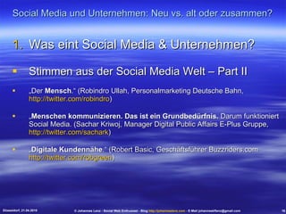 Social Media und Unternehmen: Neu vs. alt oder zusammen? Was eint Social Media & Unternehmen? Stimmen aus der Social Media Welt – Part II „ Der  Mensch .“ (Robindro Ullah, Personalmarketing Deutsche Bahn,  http://twitter.com/robindro ) „ Menschen kommunizieren. Das ist ein Grundbedürfnis.  Darum funktioniert Social Media. (Sachar Kriwoj, Manager Digital Public Affairs E-Plus Gruppe,  http://twitter.com/sachark ) „ Digitale Kundennähe .“ (Robert Basic, Geschäftsführer Buzzriders.com  http://twitter.com/robgreen ) Düsseldorf, 21.04.2010 © Johannes Lenz - Social Web Enthusiast - Blog  http://johanneslenz.com  - E-Mail johanneskflenz@gmail.com 16 