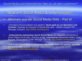 Social Media und Unternehmen: Neu vs. alt oder zusammen? Was eint Social Media & Unternehmen? Stimmen aus der Social Media Welt – Part III „ Hochglanz-Kommunikation war gestern.  Heute geht es um Sprechen und Zuhören . Deshalb ist Cirquent im Social Web aktiv.“ (Meike Leopold, PR-Manager Cirquent,  http://twitter.com/leopom ) „ Unternehmen bekommen durch Social Media ein Gesicht  und können in einen Dialog mit Kunden, Partnern & allg. interessierten Menschen treten.“ (Lars Basche, Social Media & PR- Manager Text100,  http://twitter.com/larsbas ) „ D ie in den Social Media engagierten Menschen darin zu packen, weshalb sie teilnehmen .“ (Volker Göbbels, Geschäftsführer Arachnion GmbH,  http://twitter.com/volkergoebbels ) Düsseldorf, 21.04.2010 © Johannes Lenz - Social Web Enthusiast - Blog  http://johanneslenz.com  - E-Mail johanneskflenz@gmail.com 17 