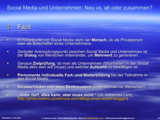 Fazit Im Mittelpunkt von Social Media steht der  Mensch , ob als Privatperson oder als Botschafter eines Unternehmens. Zentraler Anknüpfungspunkt zwischen Social Media und Unternehmen ist der  Dialog  von Menschen miteinander, um  Mehrwert  zu generieren. Genaue  Zielprüfung , ob man als Unternehmen (Mitarbeiter) in den Social Media aktiv sein will (muss) und welcher  Aufwand  zu bewältigen ist. Permanente individuelle Fort- und Weiterbildung  bei der Teilnahme in den Social Media. Verabschieden von alten Denkmustern  (Unternehmen vs. Menschen). „ Jeder darf, alles kann, aber muss nicht.“  (zit. Johannes Lenz,  http://johanneslenz.posterous.com/alltag-eines-neuen-blogger ) Social Media und Unternehmen: Neu vs. alt oder zusammen? Düsseldorf, 21.04.2010 © Johannes Lenz - Social Web Enthusiast - Blog  http://johanneslenz.com  - E-Mail johanneskflenz@gmail.com 18 