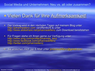 Vielen Dank für Ihre  Aufmerksamkeit! Der Vortrag wird in den nächsten Tagen auf meinem Blog unter  http://johanneslenz.com  veröffentlicht & unter  http://www.slideshare.net/johanneskflenz  zum Download bereitstehen Für Fragen stehe ich Ihnen gerne zur Verfügung unter  http://www.xing.com/profile/johannes_lenz   http://www.facebook.com/johanneskflenz   http://twitter.com/johanneslenz Sie erreichen mich per E-Mail unter  [email_address] Social Media und Unternehmen: Neu vs. alt oder zusammen? Düsseldorf, 21.04.2010 © Johannes Lenz - Social Web Enthusiast - Blog  http://johanneslenz.com  - E-Mail johanneskflenz@gmail.com 19 