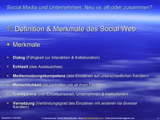Social Media und Unternehmen: Neu vs. alt oder zusammen? Definition & Merkmale des Social Web Merkmale Dialog  (Fähigkeit zur Interaktion & Kollaboration) Echtzeit  (des Austausches)  Mediennutzungskompetenz  (des Einzelnen auf unterschiedlichen Kanälen) Menschlichkeit  (im Verhalten mit all ihren Facetten) Transparenz  (von Einzelpersonen, Unternehmen & Institutionen) Vernetzung  (Verbindungsgrad des Einzelnen mit anderen via diverser Kanälen) Düsseldorf, 21.04.2010 © Johannes Lenz - Social Web Enthusiast - Blog  http://johanneslenz.com  - E-Mail johanneskflenz@gmail.com 6 