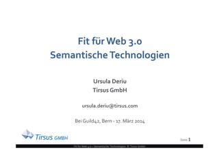 Seite 1
Fit für Web 3.0 – Semantische Technologien © Tirsus GmbH
Fit für Web 3.0
SemantischeTechnologien
Ursula Deriu
Tirsus GmbH
ursula.deriu@tirsus.com
Bei Guild42, Bern - 17. März 2014
Seite 1
 