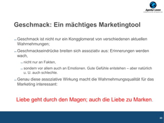 Geschmack: Ein mächtiges Marketingtool
Geschmack ist nicht nur ein Kongglomerat von verschiedenen aktuellen
Wahrnehmungen;
Geschmackseindrücke breiten sich assoziativ aus: Erinnerungen werden
wach,
nicht nur an Fakten,
sondern vor allem auch an Emotionen. Gute Gefühle entstehen – aber natürlich
u. U. auch schlechte.
Genau diese assoziative Wirkung macht die Wahrnehmungsqualität für das
Marketing interessant:
Liebe geht durch den Magen; auch die Liebe zu Marken.
23
 