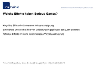 MHMK Macromedia Hochschule für Medien und Kommunikation




Welche Effekte haben Serious Games?


Kognitive Effekte im Sinne einer Wissensaneignung
Emotionale Effekte im Sinne von Einstellungen gegenüber den (Lern-)Inhalten
Affektive Effekte im Sinne einer impliziten Verhaltensänderung




Andreas Hebbel-Seeger | Serious Games – Eine (kurze) Einführung | MiniPosium im Oberhafen | 01.12.2012 | 10
 