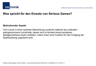 MHMK Macromedia Hochschule für Medien und Kommunikation




Was spricht für den Einsatz von Serious Games?


Motivationaler Aspekt
Vom Lerner in einer isolierten Betrachtung zunächst vielleicht als unattraktiv
wahrgenommene Lerninhalte, lassen sich im Kontext eines komplexen
Spielgeschehens positiv aufladen, indem ihnen eine Funktion für den Fortgang der
Spielhandlung zugedacht wird.




Andreas Hebbel-Seeger | Serious Games – Eine (kurze) Einführung | MiniPosium im Oberhafen | 01.12.2012 | 11
 