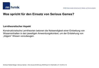 MHMK Macromedia Hochschule für Medien und Kommunikation




Was spricht für den Einsatz von Serious Games?


Lerntheoretischer Aspekt
Konstruktivistische Lerntheorien betonen die Notwendigkeit einer Einbettung von
Wissensinhalten in den jeweiligen Anwendungskontext, um der Entstehung von
„trägem“ Wissen vorzubeugen.




Andreas Hebbel-Seeger | Serious Games – Eine (kurze) Einführung | MiniPosium im Oberhafen | 01.12.2012 | 12
 