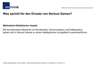MHMK Macromedia Hochschule für Medien und Kommunikation




Was spricht für den Einsatz von Serious Games?


Didaktisch-methodischer Aspekt
Die lernrelevanten Elemente von Konstruktion, Kommunikation und Kollaboration
lassen sich in Serious Games zu einem idealtypischen Lerngeflecht zusammenführen.




Andreas Hebbel-Seeger | Serious Games – Eine (kurze) Einführung | MiniPosium im Oberhafen | 01.12.2012 | 13
 