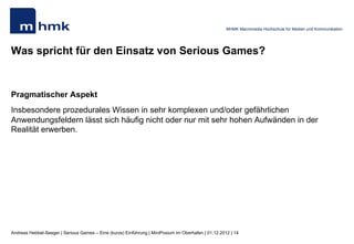 MHMK Macromedia Hochschule für Medien und Kommunikation




Was spricht für den Einsatz von Serious Games?


Pragmatischer Aspekt
Insbesondere prozedurales Wissen in sehr komplexen und/oder gefährlichen
Anwendungsfeldern lässt sich häufig nicht oder nur mit sehr hohen Aufwänden in der
Realität erwerben.




Andreas Hebbel-Seeger | Serious Games – Eine (kurze) Einführung | MiniPosium im Oberhafen | 01.12.2012 | 14
 