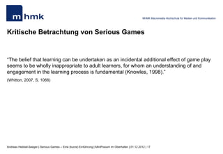 MHMK Macromedia Hochschule für Medien und Kommunikation




Kritische Betrachtung von Serious Games


“The belief that learning can be undertaken as an incidental additional effect of game play
seems to be wholly inappropriate to adult learners, for whom an understanding of and
engagement in the learning process is fundamental (Knowles, 1998).”
(Whitton, 2007, S. 1066)




Andreas Hebbel-Seeger | Serious Games – Eine (kurze) Einführung | MiniPosium im Oberhafen | 01.12.2012 | 17
 