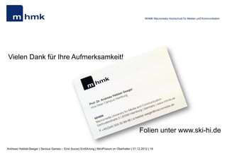 MHMK Macromedia Hochschule für Medien und Kommunikation




Vielen Dank für Ihre Aufmerksamkeit!




                                                                                               Folien unter www.sky-hi.de

Andreas Hebbel-Seeger | Serious Games – Eine (kurze) Einführung | MiniPosium im Oberhafen | 01.12.2012 | 19
 