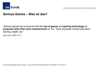 MHMK Macromedia Hochschule für Medien und Kommunikation




Serious Games – Was ist das?


„Serious games are concerned with the use of games and gaming technology for
purposes other than mere entertainment or “fun”. Such purposes include education,
training, health, etc.”
(Susi et al., 2007, S. 7)




Andreas Hebbel-Seeger | Serious Games – Eine (kurze) Einführung | MiniPosium im Oberhafen | 01.12.2012 | 2
 