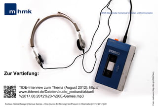 MHMK Macromedia Hochschule für Medien und Kommunikation




Zur Vertiefung:




                                                                                                                                                           Foto: rockheim (http://bit.ly/USWOAv)
              TIDE-Interview zum Thema (August 2012): http://
              www.tidenet.de/Dateien/audio_podcast/aktuell
              %2017.08.2012%20-%20E-Games.mp3
Andreas Hebbel-Seeger | Serious Games – Eine (kurze) Einführung | MiniPosium im Oberhafen | 01.12.2012 | 20
 