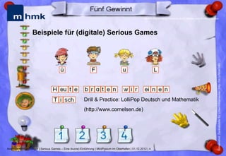 MHMK Macromedia Hochschule für Medien und Kommunikation




                  Beispiele für (digitale) Serious Games




                                                                                                                                                           Screenshot: Zentralstelle für Unterrichtsmedien (http://bit.ly/WxkOiB)
                                                        Drill & Practice: LolliPop Deutsch und Mathematik
                                                        (http://www.cornelsen.de)




Andreas Hebbel-Seeger | Serious Games – Eine (kurze) Einführung | MiniPosium im Oberhafen | 01.12.2012 | 4
 