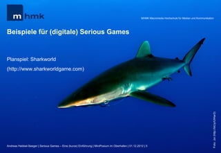 MHMK Macromedia Hochschule für Medien und Kommunikation




Beispiele für (digitale) Serious Games


Planspiel: Sharkworld
(http://www.sharkworldgame.com)




                                                                                                                                                           Foto: Joi (http://bit.ly/UIHar3)
Andreas Hebbel-Seeger | Serious Games – Eine (kurze) Einführung | MiniPosium im Oberhafen | 01.12.2012 | 5
 