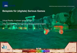 MHMK Macromedia Hochschule für Medien und Kommunikation




Beispiele für (digitale) Serious Games


Virtual Reality: A slower speed of light
(http://gamelab.mit.edu/games/a-slower-speed-of-light)




Andreas Hebbel-Seeger | Serious Games – Eine (kurze) Einführung | MiniPosium im Oberhafen | 01.12.2012 | 7
 