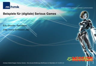 MHMK Macromedia Hochschule für Medien und Kommunikation




Beispiele für (digitale) Serious Games


Edu-Shooter: Remission
(http://www.re-mission.net)




                                                                                                                                                           Grafik: Megagames.com (http://bit.ly/UVXn27)
Andreas Hebbel-Seeger | Serious Games – Eine (kurze) Einführung | MiniPosium im Oberhafen | 01.12.2012 | 8
 