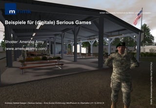 MHMK Macromedia Hochschule für Medien und Kommunikation




Beispiele für (digitale) Serious Games


Shooter: Americas Army
(www.americasarmy.com)




                                                                                                                                                           Grafik: Americasarmy.com (http://bit.ly/T3YCXy)
Andreas Hebbel-Seeger | Serious Games – Eine (kurze) Einführung | MiniPosium im Oberhafen | 01.12.2012 | 9
 