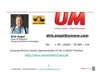Dirk Engel                            dirk.engel@umww.com
Head of Research
Universal McCann Knowledge
                                     Tel.:    + 49 - (0)69 – 79 404 - 110

Universal McCann GmbH, Speicherstraße 57-59, D 60327 Frankfurt

              http://www.universalmccann.de


                                       2
© 2010 UM – Universal McCann – www.universalmccann.de
                                        2
 