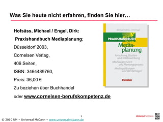 Was Sie heute nicht erfahren, finden Sie hier…

     • Hofsäss, Michael / Engel, Dirk:
     • Praxishandbuch Mediaplanung;
     • Düsseldorf 2003,
     • Cornelsen Verlag,
     • 406 Seiten,
     • ISBN: 3464489760,
     • Preis: 36,00 €
     • Zu beziehen über Buchhandel
     • oder www.cornelsen-berufskompetenz.de



                                                   3
© 2010 UM – Universal McCann – www.universalmccann.de
 